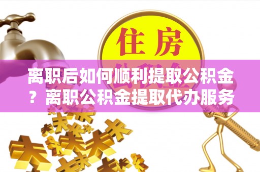 海口离职后如何顺利提取公积金？离职公积金提取代办服务帮你搞定！