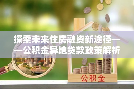 海口探索未来住房融资新途径——公积金异地贷款政策解析与实践