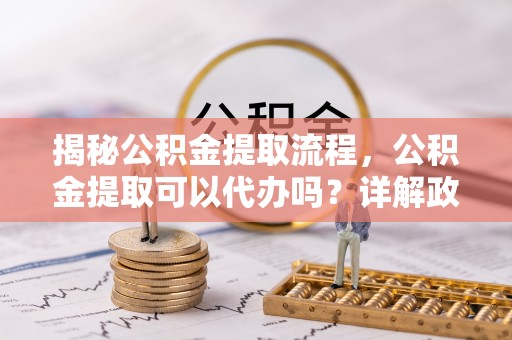 海口揭秘公积金提取流程，公积金提取可以代办吗？详解政策与实操技巧