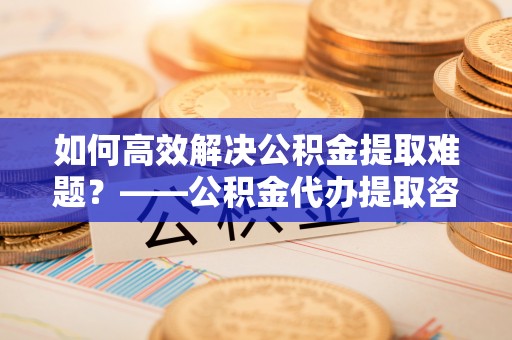 海口如何高效解决公积金提取难题？——公积金代办提取咨询服务全解析