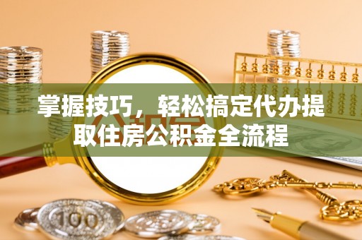 海口掌握技巧，轻松搞定代办提取住房公积金全流程