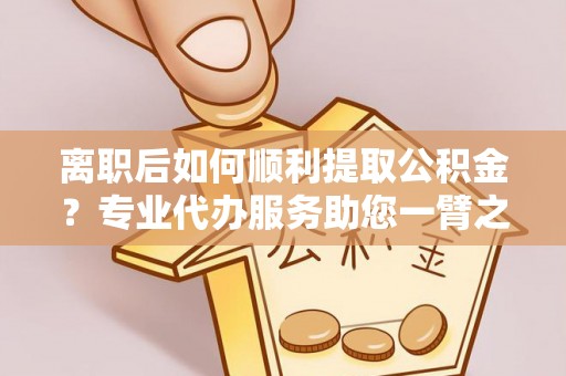 海口离职后如何顺利提取公积金？专业代办服务助您一臂之力