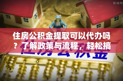 海口住房公积金提取可以代办吗？了解政策与流程，轻松搞定公积金提取