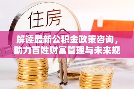 海口解读最新公积金政策咨询，助力百姓财富管理与未来规划