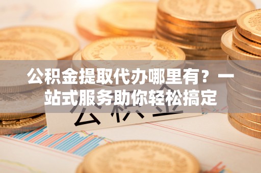 海口公积金提取代办哪里有？一站式服务助你轻松搞定