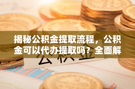 海口揭秘公积金提取流程，公积金可以代办提取吗？全面解析与操作指南