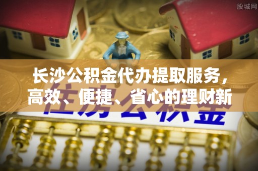 海口长沙公积金代办提取服务，高效、便捷、省心的理财新选择