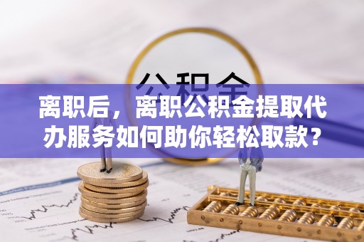 海口离职后，离职公积金提取代办服务如何助你轻松取款？