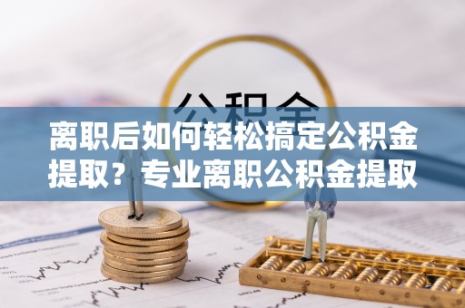 海口离职后如何轻松搞定公积金提取？专业离职公积金提取代办服务来帮你