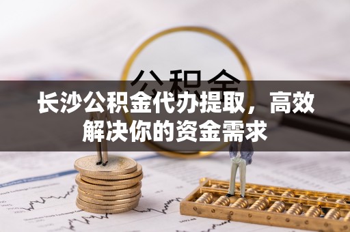 海口长沙公积金代办提取，高效解决你的资金需求