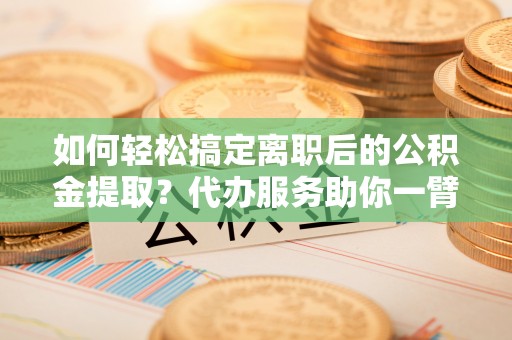 海口如何轻松搞定离职后的公积金提取？代办服务助你一臂之力