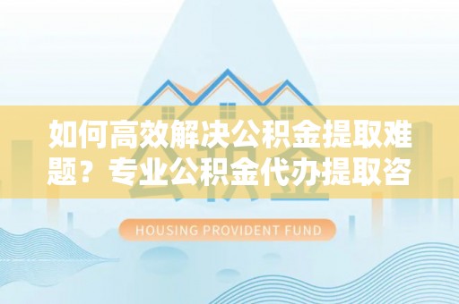 海口如何高效解决公积金提取难题？专业公积金代办提取咨询服务来助力